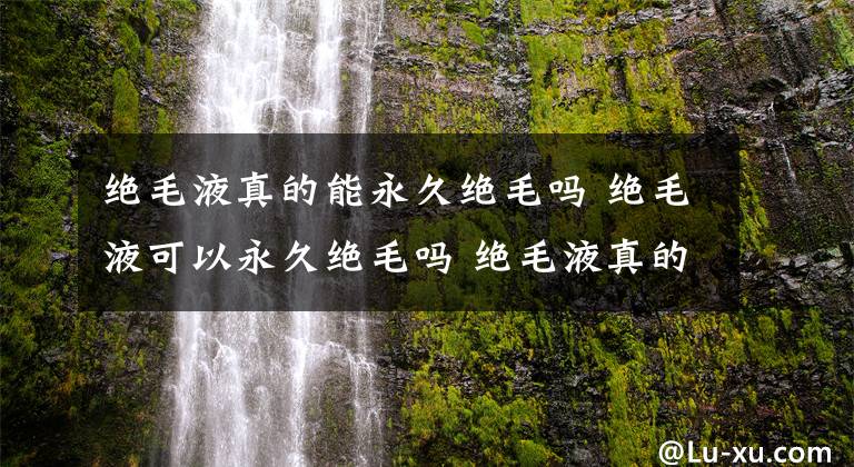 絕毛液真的能永久絕毛嗎 絕毛液可以永久絕毛嗎 絕毛液真的能永久去毛嗎