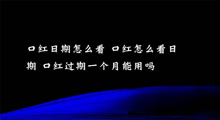 口紅日期怎么看 口紅怎么看日期 口紅過期一個(gè)月能用嗎