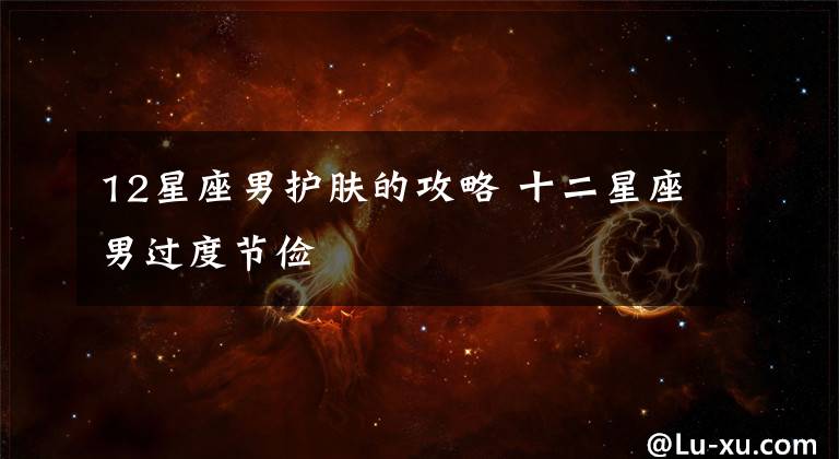 12星座男護(hù)膚的攻略 十二星座男過(guò)度節(jié)儉