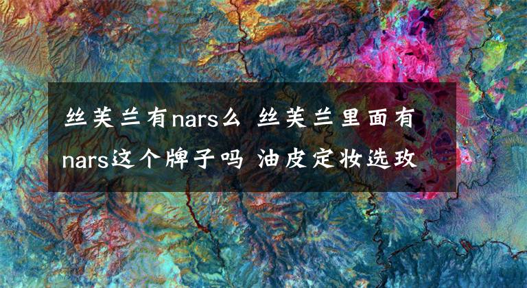 絲芙蘭有nars么 絲芙蘭里面有nars這個牌子嗎 油皮定妝選玫珂菲還是nars