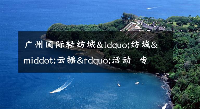 廣州國際輕紡城“紡城·云播”活動 專業(yè)設計師探店