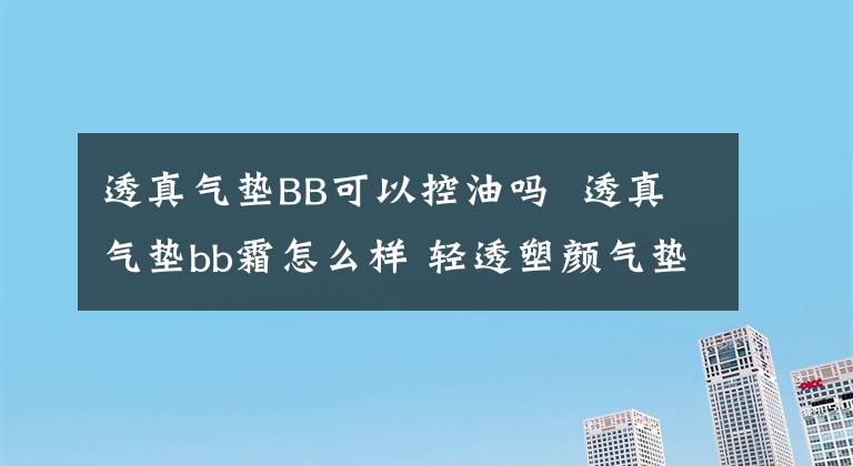 透真氣墊BB可以控油嗎 透真氣墊bb霜怎么樣 輕透塑顏氣墊bb霜