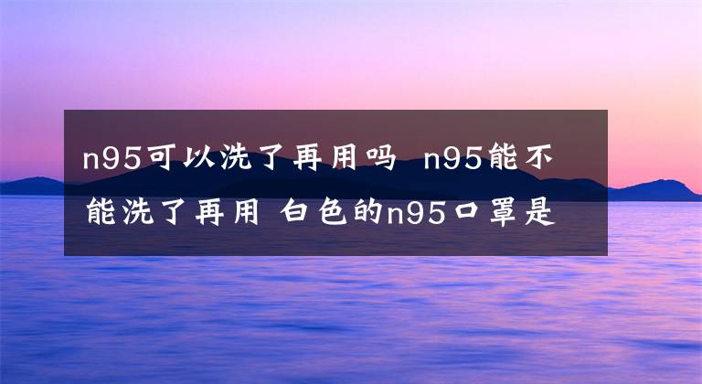 n95可以洗了再用嗎 n95能不能洗了再用 白色的n95口罩是哪種