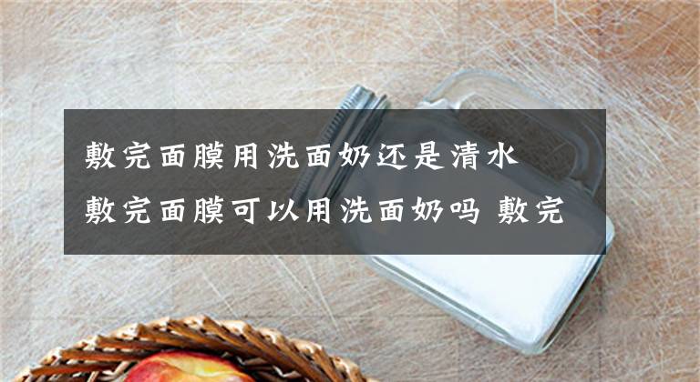 敷完面膜用洗面奶還是清水 敷完面膜可以用洗面奶嗎 敷完面膜第二天用洗面奶可以嗎