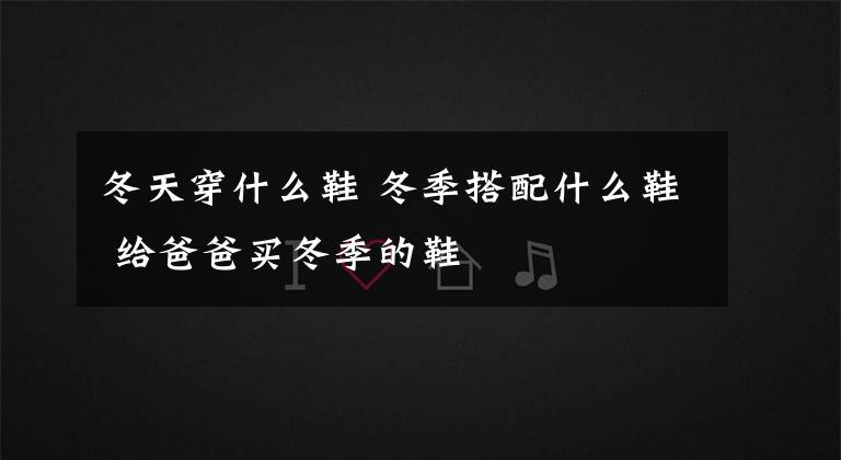 冬天穿什么鞋 冬季搭配什么鞋 給爸爸買冬季的鞋