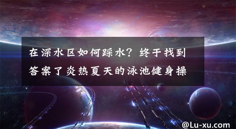 在深水區(qū)如何踩水？終于找到答案了炎熱夏天的泳池健身操