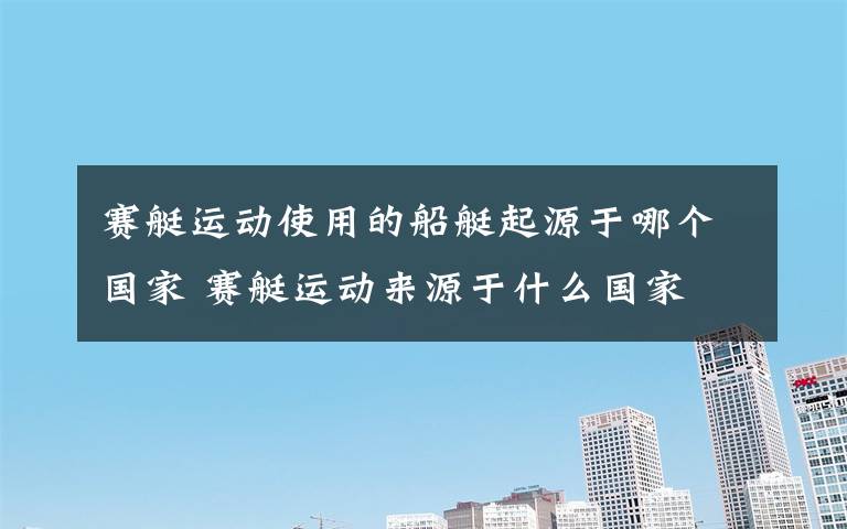 賽艇運動使用的船艇起源于哪個國家 賽艇運動來源于什么國家