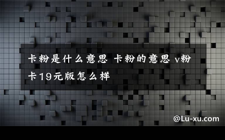 卡粉是什么意思 卡粉的意思 v粉卡19元版怎么樣