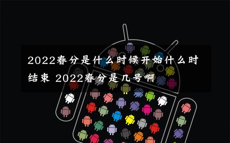 2022春分是什么時(shí)候開始什么時(shí)結(jié)束 2022春分是幾號(hào)啊