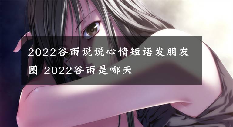 2022谷雨說(shuō)說(shuō)心情短語(yǔ)發(fā)朋友圈 2022谷雨是哪天