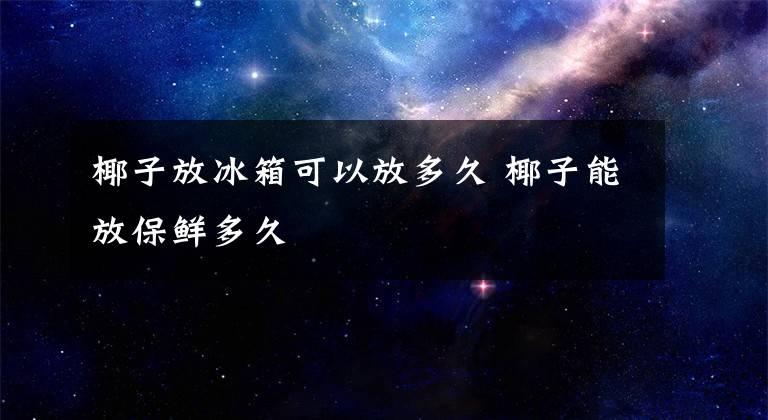 椰子放冰箱可以放多久 椰子能放保鮮多久