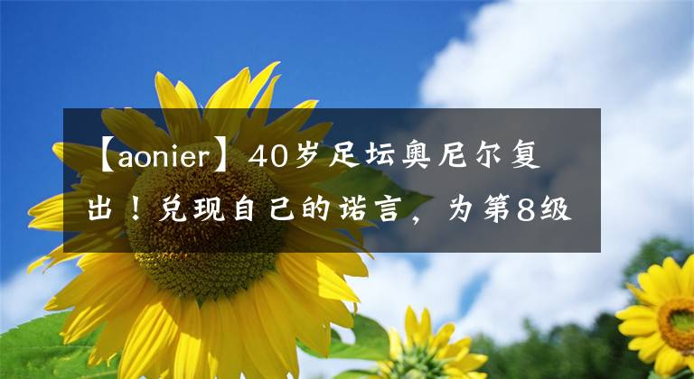 【aonier】40歲足壇奧尼爾復(fù)出！兌現(xiàn)自己的諾言，為第8級聯(lián)賽球隊(duì)出場