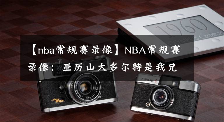 【nba常規(guī)賽錄像】NBA常規(guī)賽錄像：亞歷山大多爾特是我兄弟，我們場上場下都很緊密