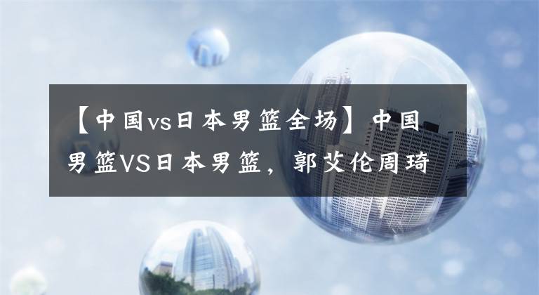 【中國vs日本男籃全場】中國男籃VS日本男籃，郭艾倫周琦領(lǐng)銜出戰(zhàn)！