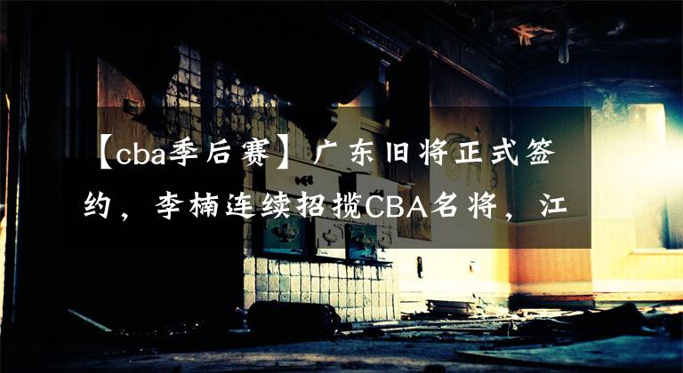 【cba季后賽】廣東舊將正式簽約，李楠連續(xù)招攬CBA名將，江蘇隊(duì)全力沖擊季后賽