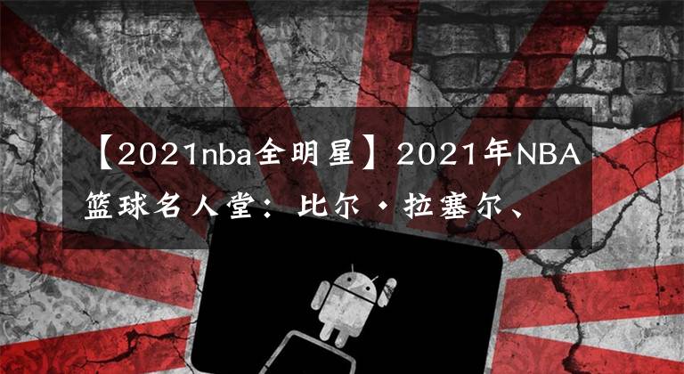 【2021nba全明星】2021年NBA籃球名人堂：比爾·拉塞爾、克里斯·波什、保羅·皮爾斯