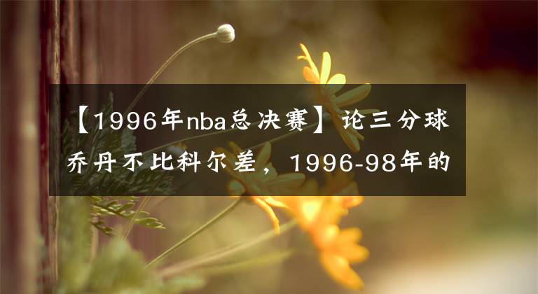 【1996年nba總決賽】論三分球喬丹不比科爾差，1996-98年的總決賽三分數(shù)據(jù)就是證據(jù)