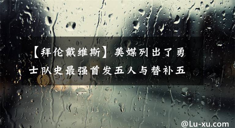 【拜倫戴維斯】美媒列出了勇士隊(duì)史最強(qiáng)首發(fā)五人與替補(bǔ)五人和主教練，誰(shuí)被高估了