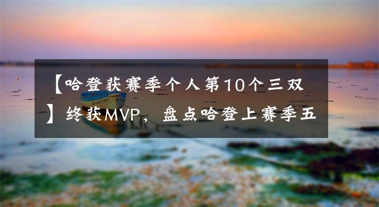 【哈登獲賽季個人第10個三雙】終獲MVP，盤點哈登上賽季五大閃光鏡頭，60分三雙居首