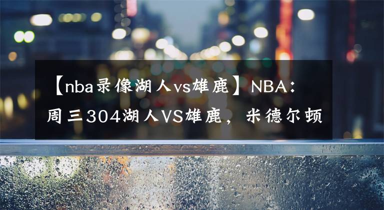 【nba錄像湖人vs雄鹿】NBA：周三304湖人VS雄鹿，米德爾頓傷愈復(fù)出！