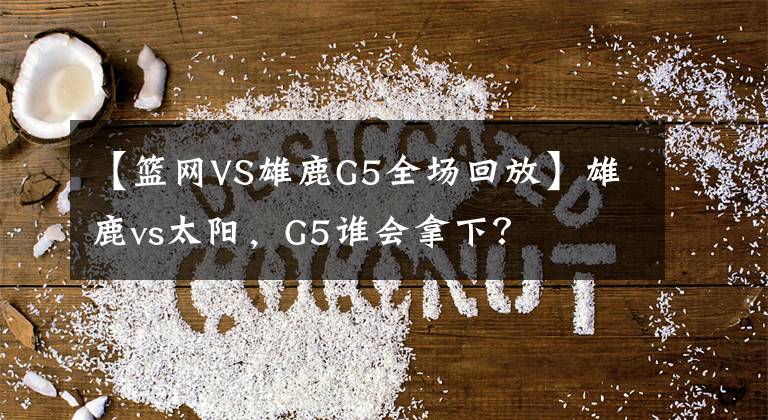 【籃網(wǎng)VS雄鹿G5全場回放】雄鹿vs太陽，G5誰會(huì)拿下？