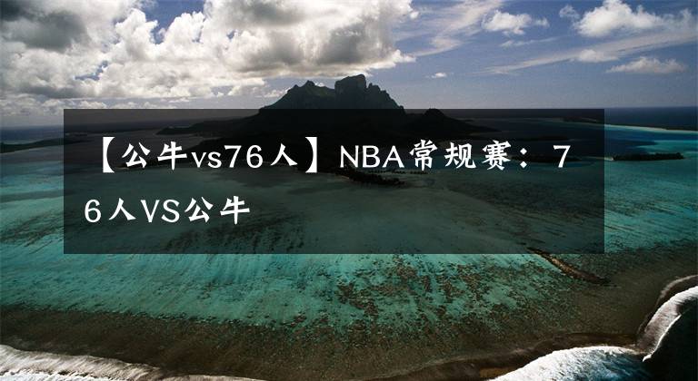 【公牛vs76人】NBA常規(guī)賽：76人VS公牛