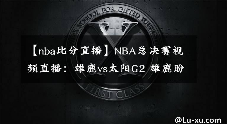 【nba比分直播】NBA總決賽視頻直播：雄鹿vs太陽G2 雄鹿盼扳平比分，太陽能否再下一城？