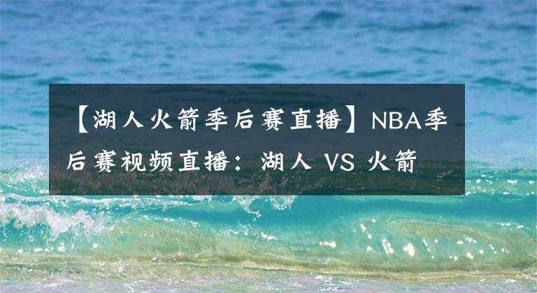 【湖人火箭季后賽直播】NBA季后賽視頻直播：湖人 VS 火箭 湖人欲變陣，詹眉拒絕0-2落后