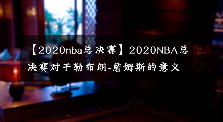 【2020nba總決賽】2020NBA總決賽對(duì)于勒布朗-詹姆斯的意義