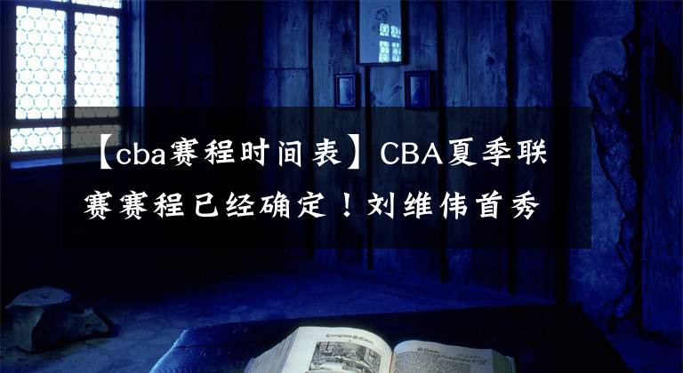 【cba賽程時(shí)間表】CBA夏季聯(lián)賽賽程已經(jīng)確定！劉維偉首秀對(duì)陣遼籃、楊鳴練兵、五連冠