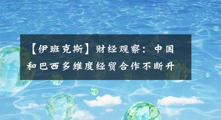 【伊班克斯】財(cái)經(jīng)觀察：中國(guó)和巴西多維度經(jīng)貿(mào)合作不斷升級(jí)