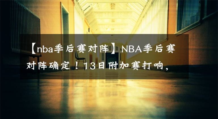 【nba季后賽對(duì)陣】NBA季后賽對(duì)陣確定！13日附加賽打響，首輪17日打響