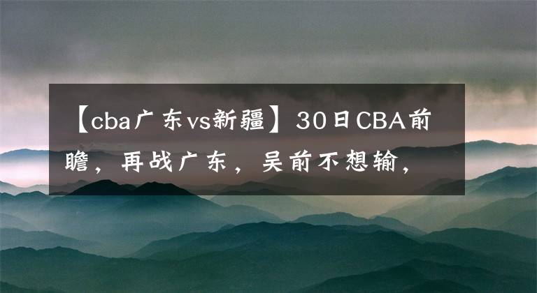 【cba廣東vs新疆】30日CBA前瞻，再戰(zhàn)廣東，吳前不想輸，阿不都VS小丁，山東贏新疆