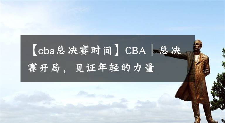 【cba總決賽時間】CBA｜總決賽開局，見證年輕的力量