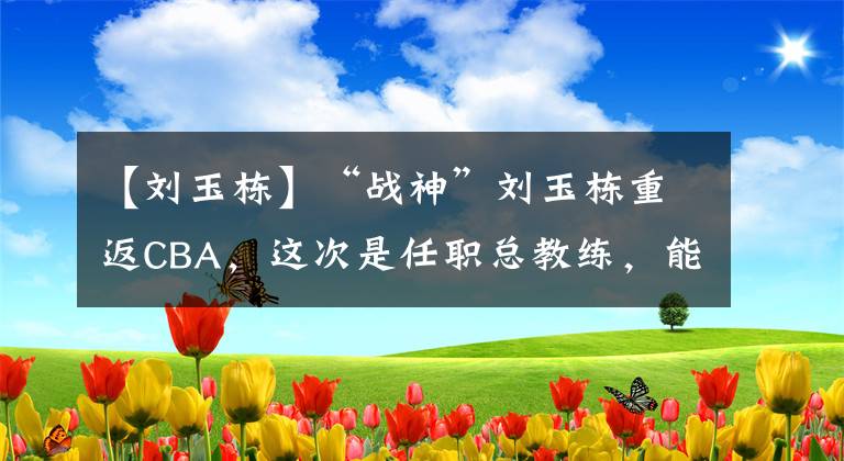 【劉玉棟】“戰(zhàn)神”劉玉棟重返CBA，這次是任職總教練，能否重現(xiàn)當(dāng)年輝煌？