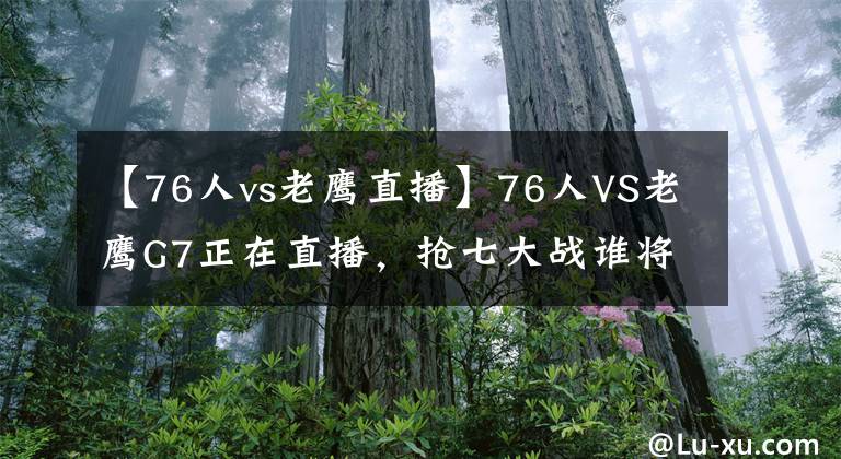 【76人vs老鷹直播】76人VS老鷹G7正在直播，搶七大戰(zhàn)誰將晉級？觀賽還抽送狼王球衣