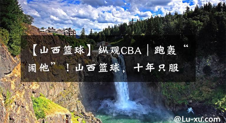 【山西籃球】縱觀CBA｜跑轟“鬧他”！山西籃球，十年只服楊學(xué)增