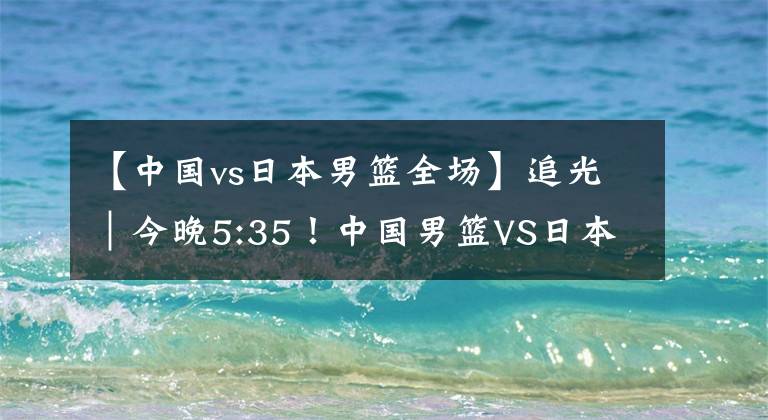 【中國vs日本男籃全場】追光｜今晚5:35！中國男籃VS日本，期待世預賽二連勝！