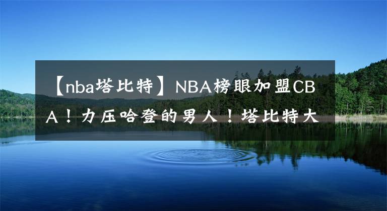 【nba塔比特】NBA榜眼加盟CBA！力壓哈登的男人！塔比特大戰(zhàn)奧卡福！