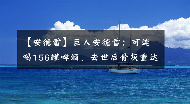 【安德雷】巨人安德雷：可連喝156罐啤酒，去世后骨灰重達(dá)15斤