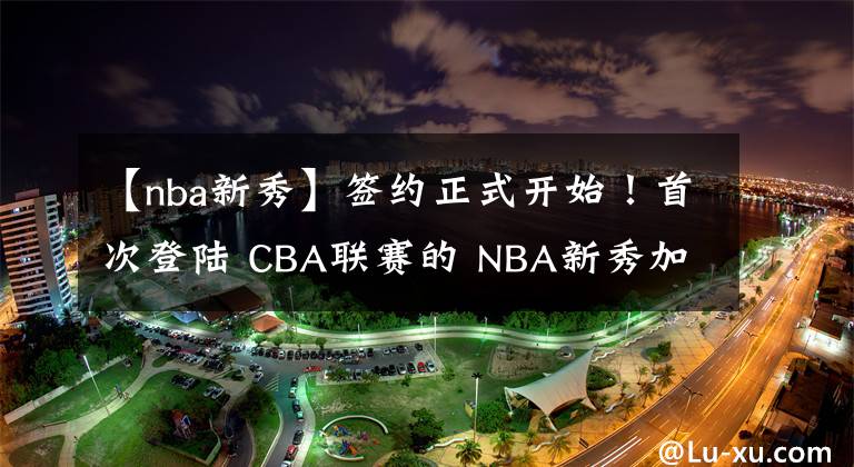 【nba新秀】簽約正式開始！首次登陸 CBA聯(lián)賽的 NBA新秀加盟天津男籃