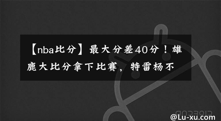 【nba比分】最大分差40分！雄鹿大比分拿下比賽，特雷楊不抖肩了，老鷹沒戲了