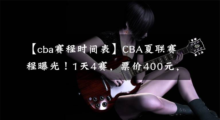 【cba賽程時間表】CBA夏聯(lián)賽程曝光！1天4賽，票價400元，楊鳴著重考察韓德君接班人