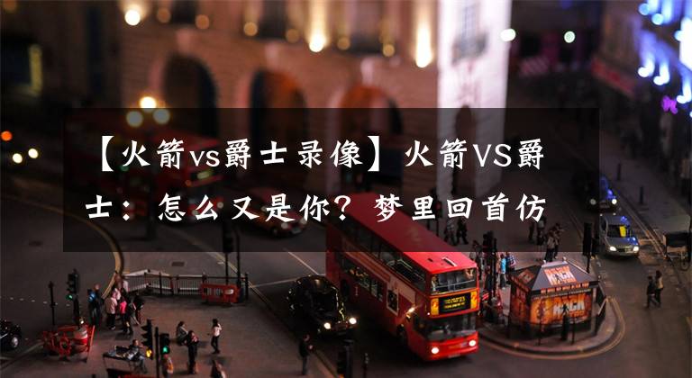 【火箭vs爵士錄像】火箭VS爵士：怎么又是你？夢里回首仿佛昨日，今朝交戰(zhàn)亦是焦點(diǎn)！