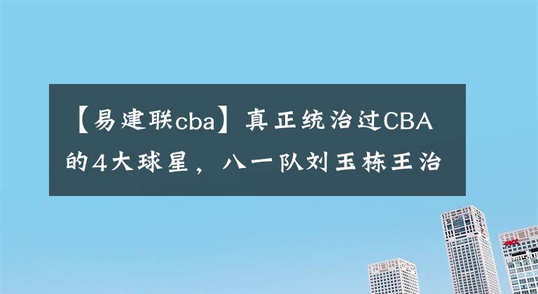 【易建聯(lián)cba】真正統(tǒng)治過CBA的4大球星，八一隊(duì)劉玉棟王治郅，廣東朱芳雨易建聯(lián)