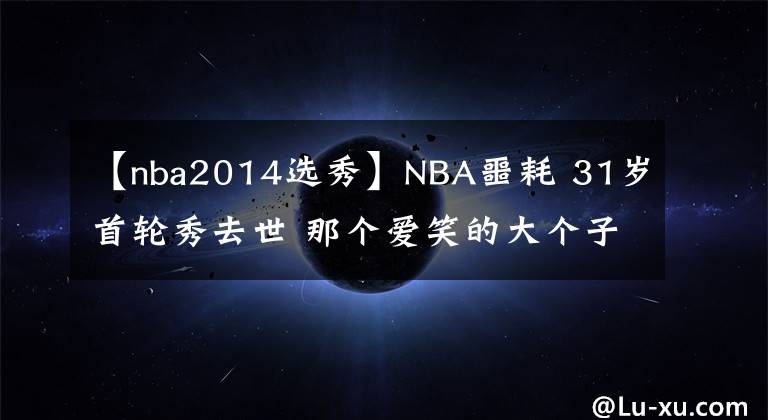 【nba2014選秀】NBA噩耗 31歲首輪秀去世 那個愛笑的大個子死于非命 善舉永留人間