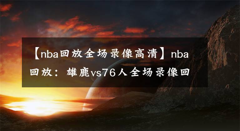 【nba回放全場錄像高清】nba回放：雄鹿vs76人全場錄像回放高清完整版