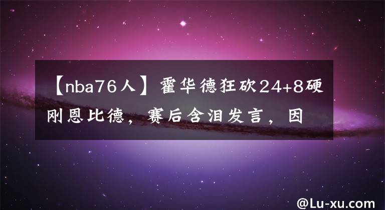 【nba76人】霍華德狂砍24+8硬剛恩比德，賽后含淚發(fā)言，因得罪湖人大佬被雪藏