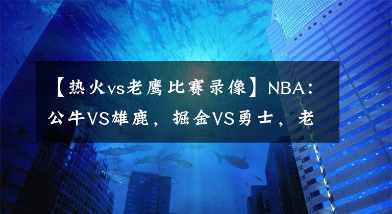 【熱火vs老鷹比賽錄像】NBA：公牛VS雄鹿，掘金VS勇士，老鷹VS熱火，鵜鶘VS太陽(yáng)