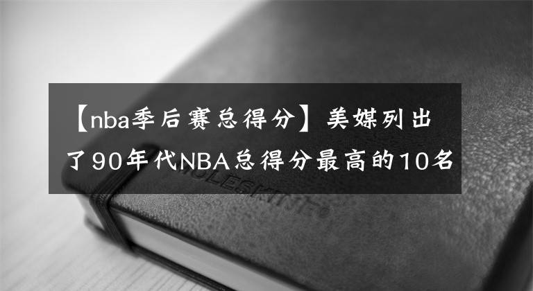 【nba季后賽總得分】美媒列出了90年代NBA總得分最高的10名球員，放現(xiàn)在的NBA什么水平